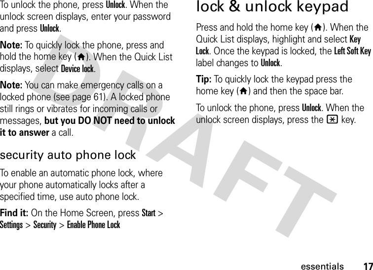 17essentialsTo unlock the phone, press Unlock. When the unlock screen displays, enter your password and press Unlock.Note: To quickly lock the phone, press and hold the home key (Y). When the Quick List displays, select Device lock.Note: You can make emergency calls on a locked phone (see page 61). A locked phone still rings or vibrates for incoming calls or messages, but you DO NOT need to unlock it to answer a call.security auto phone lockTo enable an automatic phone lock, where your phone automatically locks after a specified time, use auto phone lock.Find it: On the Home Screen, pressStart &gt; Settings &gt; Security &gt; Enable Phone Locklock &amp; unlock keypadPress and hold the home key (Y). When the Quick List displays, highlight and select Key Lock. Once the keypad is locked, the Left Soft Key label changes to Unlock. Tip: To quickly lock the keypad press the home key (Y) and then the space bar.To unlock the phone, press Unlock. When the unlock screen displays, press the * key. 