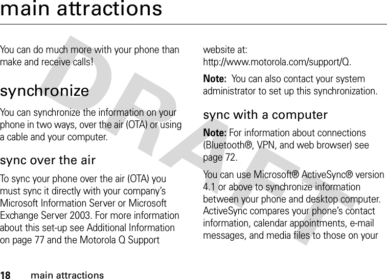 18main attractionsmain attractionsYou can do much more with your phone than make and receive calls!synchronizeYou can synchronize the information on your phone in two ways, over the air (OTA) or using a cable and your computer.sync over the airTo sync your phone over the air (OTA) you must sync it directly with your company’s Microsoft Information Server or Microsoft Exchange Server 2003. For more information about this set-up see Additional Information on page 77 and the Motorola Q Support website at: http://www.motorola.com/support/Q.Note:  You can also contact your system administrator to set up this synchronization.sync with a computerNote: For information about connections (Bluetooth®, VPN, and web browser) see page 72. You can use Microsoft® ActiveSync® version 4.1 or above to synchronize information between your phone and desktop computer. ActiveSync compares your phone’s contact information, calendar appointments, e-mail messages, and media files to those on your 