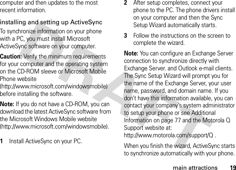 19main attractionscomputer and then updates to the most recent information.installing and setting up ActiveSync To synchronize information on your phone with a PC, you must install Microsoft ActiveSync software on your computer. Caution: Verify the minimum requirements for your computer and the operating system on the CD-ROM sleeve or Microsoft Mobile Phone website (http://www.microsoft.com/windowsmobile) before installing the software.Note: If you do not have a CD-ROM, you can download the latest ActiveSync software from the Microsoft Windows Mobile website (http://www.microsoft.com/windowsmobile). 1Install ActiveSync on your PC. 2After setup completes, connect your phone to the PC. The phone drivers install on your computer and then the Sync Setup Wizard automatically starts. 3Follow the instructions on the screen to complete the wizard. Note: You can configure an Exchange Server connection to synchronize directly with Exchange Server. and Outlook e-mail clients. The Sync Setup Wizard will prompt you for the name of the Exchange Server, your user name, password, and domain name. If you don’t have this information available, you can contact your company’s system administrator to setup your phone or see Additional Information on page 77 and the Motorola Q Support website at: http://www.motorola.com/support/Q .When you finish the wizard, ActiveSync starts to synchronize automatically with your phone. 