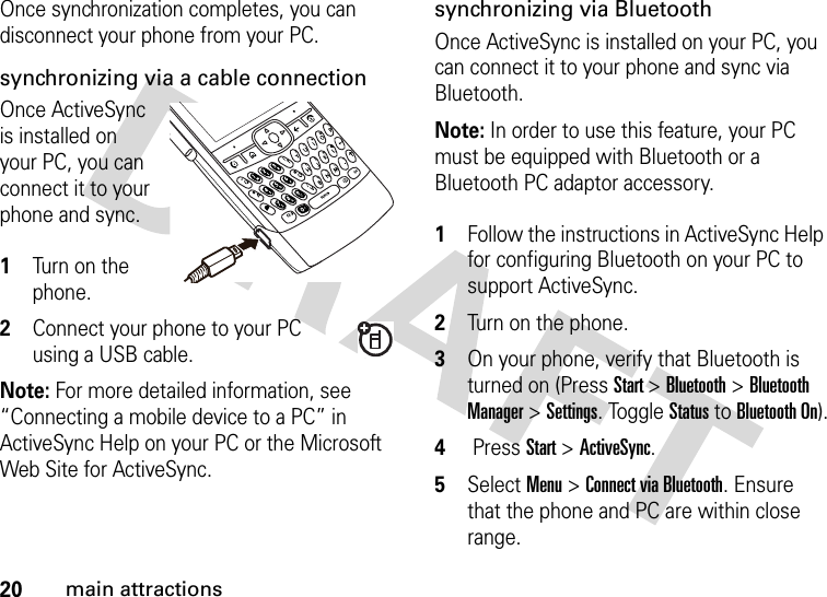 20main attractionsOnce synchronization completes, you can disconnect your phone from your PC.synchronizing via a cable connectionOnce ActiveSync is installed on your PC, you can connect it to your phone and sync.  1Turn on the phone. 2Connect your phone to your PC using a USB cable. Note: For more detailed information, see “Connecting a mobile device to a PC” in ActiveSync Help on your PC or the Microsoft Web Site for ActiveSync. synchronizing via BluetoothOnce ActiveSync is installed on your PC, you can connect it to your phone and sync via Bluetooth. Note: In order to use this feature, your PC must be equipped with Bluetooth or a Bluetooth PC adaptor accessory. 1Follow the instructions in ActiveSync Help for configuring Bluetooth on your PC to support ActiveSync. 2Turn on the phone.3On your phone, verify that Bluetooth is turned on (Press Start &gt; Bluetooth &gt; Bluetooth Manager &gt; Settings. Toggle Status to Bluetooth On).4 Press Start &gt; ActiveSync.5Select Menu &gt; Connect via Bluetooth. Ensure that the phone and PC are within close range. 