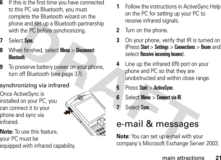 21main attractions6If this is the first time you have connected to this PC via Bluetooth, you must complete the Bluetooth wizard on the phone and set up a Bluetooth partnership with the PC before synchronizing.7Select Sync. 8When finished, select Menu &gt; Disconnect Bluetooth. 9To preserve battery power on your phone, turn off Bluetooth (see page 37).synchronizing via infraredOnce ActiveSync is installed on your PC, you can connect it to your phone and sync via infrared. Note: To use this feature, your PC must be equipped with infrared capability. 1Follow the instructions in ActiveSync Help on the PC for setting up your PC to receive infrared signals. 2Turn on the phone. 3On your phone, verify that IR is turned on (Press Start &gt; Settings &gt; Connections &gt; Beam and select Receive incoming beams).4Line up the infrared (IR) port on your phone and PC so that they are unobstructed and within close range. 5Press Start &gt; ActiveSync. 6Select Menu &gt; Connect via IR. 7Select Sync. e-mail &amp; messagesNote: You can set up e-mail with your company&apos;s Microsoft Exchange Server 2003. 