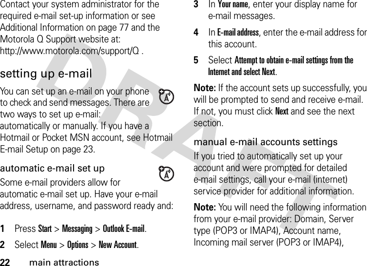 22main attractionsContact your system administrator for the required e-mail set-up information or see Additional Information on page 77 and the Motorola Q Support website at: http://www.motorola.com/support/Q .setting up e-mailYou can set up an e-mail on your phone to check and send messages. There are two ways to set up e-mail: automatically or manually. If you have a Hotmail or Pocket MSN account, see Hotmail E-mail Setup on page 23.automatic e-mail set upSome e-mail providers allow for automatic e-mail set up. Have your e-mail address, username, and password ready and: 1Press Start &gt; Messaging &gt; Outlook E-mail. 2Select Menu &gt; Options &gt; New Account. 3In Your name, enter your display name for e-mail messages. 4In E-mail address, enter the e-mail address for this account. 5Select Attempt to obtain e-mail settings from the Internet and select Next. Note: If the account sets up successfully, you will be prompted to send and receive e-mail. If not, you must click Next and see the next section. manual e-mail accounts settingsIf you tried to automatically set up your account and were prompted for detailed e-mail settings, call your e-mail (internet) service provider for additional information. Note: You will need the following information from your e-mail provider: Domain, Server type (POP3 or IMAP4), Account name, Incoming mail server (POP3 or IMAP4), 