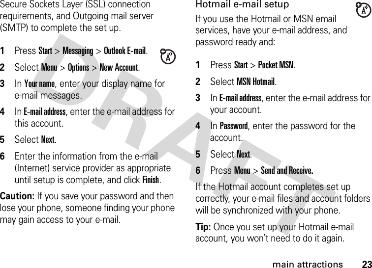 23main attractionsSecure Sockets Layer (SSL) connection requirements, and Outgoing mail server (SMTP) to complete the set up. 1Press Start &gt; Messaging &gt; Outlook E-mail. 2Select Menu &gt; Options &gt; New Account. 3In Your name, enter your display name for e-mail messages. 4In E-mail address, enter the e-mail address for this account. 5Select Next. 6Enter the information from the e-mail (Internet) service provider as appropriate until setup is complete, and click Finish.Caution: If you save your password and then lose your phone, someone finding your phone may gain access to your e-mail. Hotmail e-mail setupIf you use the Hotmail or MSN email services, have your e-mail address, and password ready and: 1Press Start &gt; Pocket MSN.2Select MSN Hotmail. 3In E-mail address, enter the e-mail address for your account. 4In Password, enter the password for the account. 5Select Next. 6Press Menu &gt; Send and Receive.If the Hotmail account completes set up correctly, your e-mail files and account folders will be synchronized with your phone.Tip: Once you set up your Hotmail e-mail account, you won’t need to do it again.