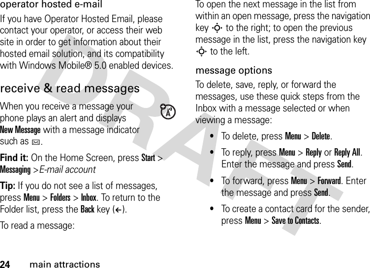 24main attractionsoperator hosted e-mailIf you have Operator Hosted Email, please contact your operator, or access their web site in order to get information about their hosted email solution, and its compatibility with Windows Mobile® 5.0 enabled devices.receive &amp; read messagesWhen you receive a message your phone plays an alert and displays New Message with a message indicator such as C.Find it: On the Home Screen, pressStart &gt; Messaging &gt;E-mail accountTip: If you do not see a list of messages, press Menu &gt; Folders &gt; Inbox. To return to the Folder list, press the Back key (À).To read a message: To open the next message in the list from within an open message, press the navigation key S to the right; to open the previous message in the list, press the navigation key S to the left. message optionsTo delete, save, reply, or forward the messages, use these quick steps from the Inbox with a message selected or when viewing a message: •To delete, press Menu &gt; Delete.•To reply, press Menu &gt; Reply or Reply All. Enter the message and press Send. •To forward, press Menu &gt; Forward. Enter the message and press Send.•To create a contact card for the sender, press Menu &gt; Save to Contacts. 