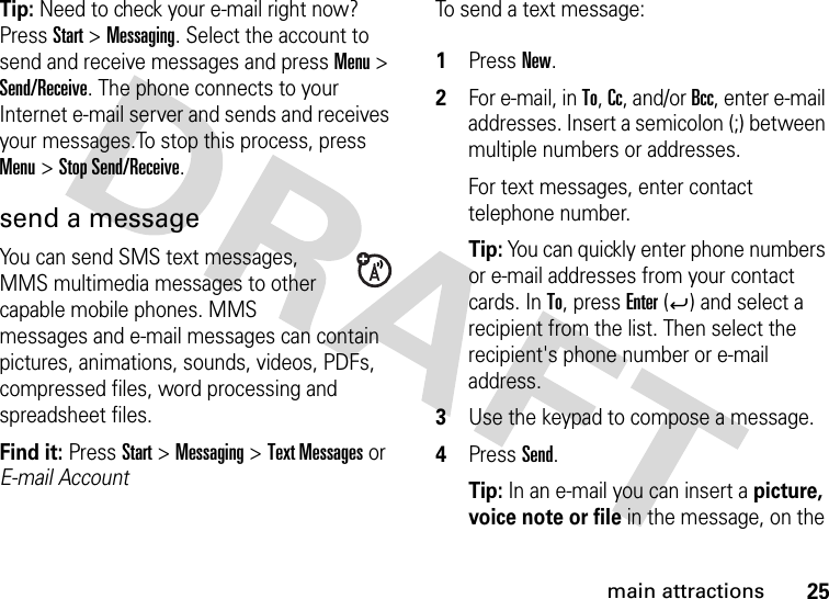 25main attractionsTip: Need to check your e-mail right now? Press Start &gt; Messaging. Select the account to send and receive messages and press Menu &gt; Send/Receive. The phone connects to your Internet e-mail server and sends and receives your messages.To stop this process, press Menu &gt; Stop Send/Receive.send a messageYou can send SMS text messages, MMS multimedia messages to other capable mobile phones. MMS messages and e-mail messages can contain pictures, animations, sounds, videos, PDFs, compressed files, word processing and spreadsheet files.Find it: PressStart &gt; Messaging &gt; Text Messages or E-mail AccountTo send a text message: 1Press New.2For e-mail, in To, Cc, and/or Bcc, enter e-mail addresses. Insert a semicolon (;) between multiple numbers or addresses. For text messages, enter contact telephone number.Tip: You can quickly enter phone numbers or e-mail addresses from your contact cards. In To, press Enter (Á) and select a recipient from the list. Then select the recipient&apos;s phone number or e-mail address. 3Use the keypad to compose a message.4Press Send.Tip: In an e-mail you can insert a picture, voice note or file in the message, on the 