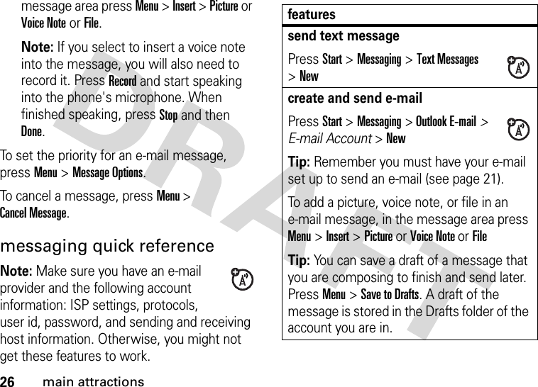 26main attractionsmessage area press Menu &gt; Insert &gt; Picture or Voice Note or File.Note: If you select to insert a voice note into the message, you will also need to record it. Press Record and start speaking into the phone&apos;s microphone. When finished speaking, press Stop and then Done.To set the priority for an e-mail message, press Menu &gt; Message Options.To cancel a message, press Menu &gt; Cancel Message.messaging quick referenceNote: Make sure you have an e-mail provider and the following account information: ISP settings, protocols, user id, password, and sending and receiving host information. Otherwise, you might not get these features to work.featuressend text messagePress Start &gt;Messaging &gt;Text Messages &gt;Newcreate and send e-mailPress Start &gt;Messaging &gt; Outlook E-mail&gt; E-mail Account &gt;NewTip: Remember you must have your e-mail set up to send an e-mail (see page 21).To add a picture, voice note, or file in an e-mail message, in the message area press Menu &gt; Insert &gt; Picture or Voice Note or FileTip: You can save a draft of a message that you are composing to finish and send later. Press Menu &gt; Save to Drafts. A draft of the message is stored in the Drafts folder of the account you are in.