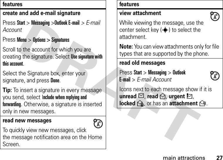 27main attractionscreate and add e-mail signaturePress Start &gt; Messaging &gt;Outlook E-mail&gt; E-mail AccountPress Menu &gt; Options &gt; SignaturesScroll to the account for which you are creating the signature. Select Use signature with this account. Select the Signature box, enter your signature, and press Done.Tip: To insert a signature in every message you send, select Include when replying and forwarding. Otherwise, a signature is inserted only in new messages. read new messages To quickly view new messages, click the message notification area on the Home Screen. featuresview attachment While viewing the message, use the center select key (s) to select the attachment. Note: You can view attachments only for file types that are supported by the phone.read old messages Press Start &gt;Messaging &gt; Outlook E-mail&gt;E-mail Account  Icons next to each message show if it is unreadJ, readH, urgentK, lockedV, or has an attachmentR.features