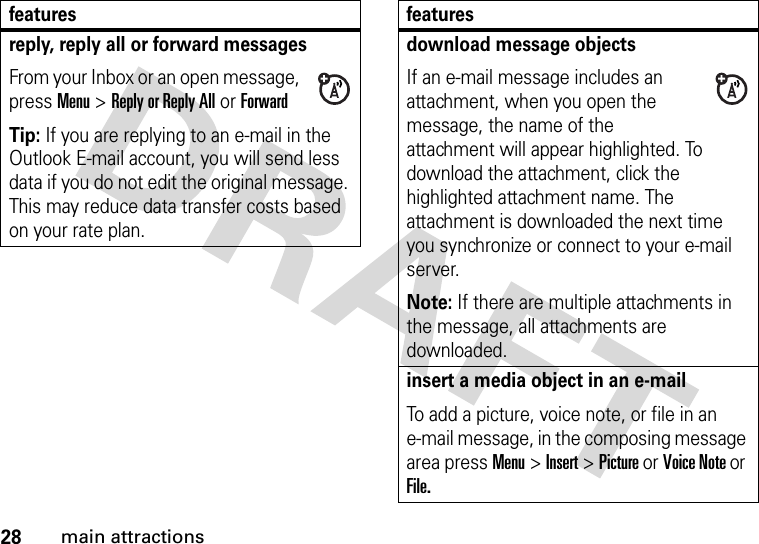 28main attractionsreply, reply all or forward messages From your Inbox or an open message, press Menu &gt;Reply or Reply All or ForwardTip: If you are replying to an e-mail in the Outlook E-mail account, you will send less data if you do not edit the original message. This may reduce data transfer costs based on your rate plan.featuresdownload message objects If an e-mail message includes an attachment, when you open the message, the name of the attachment will appear highlighted. To download the attachment, click the highlighted attachment name. The attachment is downloaded the next time you synchronize or connect to your e-mail server.Note: If there are multiple attachments in the message, all attachments are downloaded.insert a media object in an e-mail To add a picture, voice note, or file in an e-mail message, in the composing message area press Menu &gt; Insert &gt; Picture or Voice Note or File.features