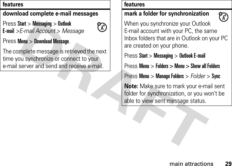 29main attractionsdownload complete e-mail messagesPress Start &gt; Messaging &gt; Outlook E-mail&gt;E-mail Account &gt; Message Press Menu &gt; Download Message. The complete message is retrieved the next time you synchronize or connect to your e-mail server and send and receive e-mail.featuresmark a folder for synchronizationWhen you synchronize your Outlook E-mail account with your PC, the same Inbox folders that are in Outlook on your PC are created on your phone.Press Start &gt; Messaging &gt; Outlook E-mailPress Menu &gt; Folders &gt; Menu &gt; Show all FoldersPress Menu &gt; Manage Folders &gt; Folder &gt; SyncNote: Make sure to mark your e-mail sent folder for synchronization, or you won’t be able to view sent message status.features