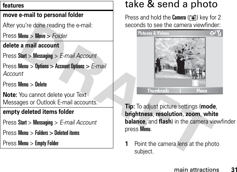 31main attractionstake &amp; send a photoPress and hold the Camera (Í) key for 2 seconds to see the camera viewfinder:Tip: To adjust picture settings (mode, brightness, resolution, zoom, white balance, and flash) in the camera viewfinder press Menu. 1Point the camera lens at the photo subject.move e-mail to personal folderAfter you’re done reading the e-mail:Press Menu &gt; Move &gt; Folderdelete a mail accountPress Start &gt; Messaging &gt; E-mail AccountPress Menu &gt; Options &gt; Account Options &gt; E-mail AccountPress Menu &gt; DeleteNote: You cannot delete your Text Messages or Outlook E-mail accounts.empty deleted items folderPress Start &gt; Messaging &gt; E-mail AccountPress Menu &gt; Folders &gt; Deleted itemsPress Menu &gt; Empty Folderfeatures