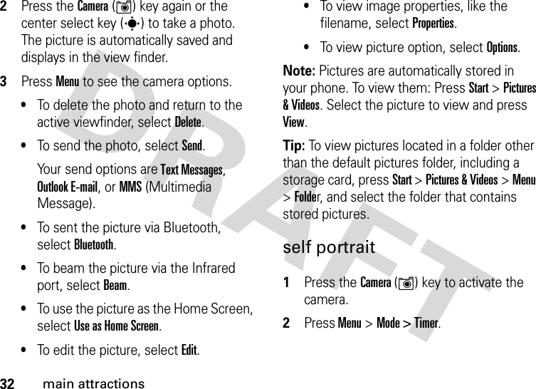 32main attractions2Press the Camera (Í) key again or the center select key (s) to take a photo. The picture is automatically saved and displays in the view finder.3Press Menu to see the camera options.•To delete the photo and return to the active viewfinder, select Delete.•To send the photo, select Send.Your send options are Text Messages, Outlook E-mail, or MMS (Multimedia Message).•To sent the picture via Bluetooth, select Bluetooth.•To beam the picture via the Infrared port, select Beam.•To use the picture as the Home Screen, select Use as Home Screen.•To edit the picture, select Edit.•To view image properties, like the filename, select Properties.•To view picture option, select Options.Note: Pictures are automatically stored in your phone. To view them: Press Start &gt; Pictures &amp; Videos. Select the picture to view and press View.Tip: To view pictures located in a folder other than the default pictures folder, including a storage card, press Start &gt; Pictures &amp; Videos &gt; Menu &gt; Folder, and select the folder that contains stored pictures. self portrait 1Press the Camera (Í) key to activate the camera.2Press Menu &gt;Mode &gt; Timer.