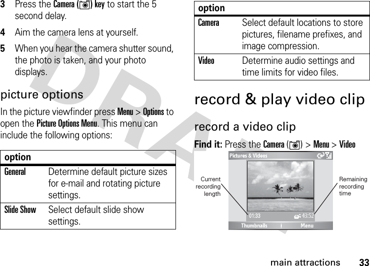 33main attractions3Press the Camera (Í) key to start the 5 second delay.4Aim the camera lens at yourself.5When you hear the camera shutter sound, the photo is taken, and your photo displays.picture optionsIn the picture viewfinder press Menu &gt; Options to open the Picture Options Menu. This menu can include the following options:record &amp; play video cliprecord a video clipFind it: Press the Camera (Í) &gt;Menu &gt;VideooptionGeneralDetermine default picture sizes for e-mail and rotating picture settings.Slide ShowSelect default slide show settings.CameraSelect default locations to store pictures, filename prefixes, and image compression.VideoDetermine audio settings and time limits for video files.option01:33Remainingrecording time Current  recording length 