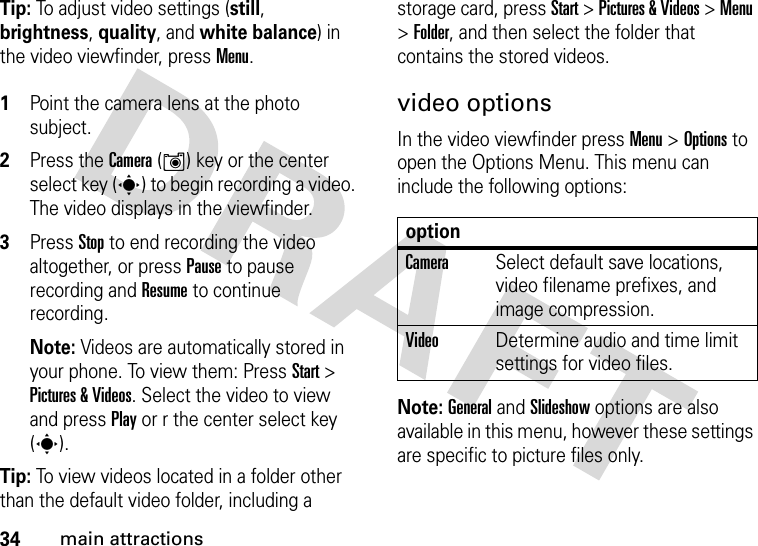 34main attractionsTip: To adjust video settings (still, brightness, quality, and white balance) in the video viewfinder, press Menu. 1Point the camera lens at the photo subject.2Press the Camera (Í) key or the center select key (s) to begin recording a video. The video displays in the viewfinder. 3Press Stop to end recording the video altogether, or press Pause to pause recording and Resume to continue recording. Note: Videos are automatically stored in your phone. To view them: Press Start &gt; Pictures &amp; Videos. Select the video to view and press Play or r the center select key (s).Tip: To view videos located in a folder other than the default video folder, including a storage card, press Start &gt; Pictures &amp; Videos &gt; Menu &gt; Folder, and then select the folder that contains the stored videos.video optionsIn the video viewfinder press Menu &gt; Options to open the Options Menu. This menu can include the following options:Note: General and Slideshow options are also available in this menu, however these settings are specific to picture files only.optionCameraSelect default save locations, video filename prefixes, and image compression.VideoDetermine audio and time limit settings for video files.