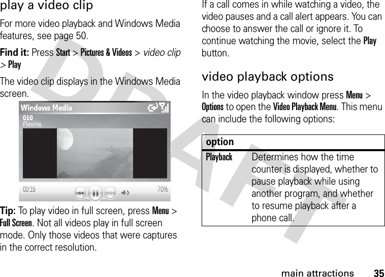 35main attractionsplay a video clipFor more video playback and Windows Media features, see page 50.Find it: Press Start &gt; Pictures &amp; Videos &gt; video clip &gt; PlayThe video clip displays in the Windows Media screen.Tip: To play video in full screen, press Menu &gt; Full Screen. Not all videos play in full screen mode. Only those videos that were captures in the correct resolution.If a call comes in while watching a video, the video pauses and a call alert appears. You can choose to answer the call or ignore it. To continue watching the movie, select the Play button.video playback optionsIn the video playback window press Menu &gt; Options to open the Video Playback Menu. This menu can include the following options:optionPlaybackDetermines how the time counter is displayed, whether to pause playback while using another program, and whether to resume playback after a phone call.