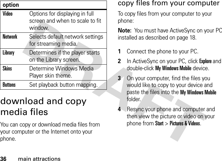 36main attractionsdownload and copy media filesYou can copy or download media files from your computer or the Internet onto your phone. copy files from your computerTo copy files from your computer to your phone:Note:  You must have ActiveSync on your PC installed as described on page 18. 1Connect the phone to your PC. 2In ActiveSync on your PC, click Explore and double-click My Windows Mobile device. 3On your computer, find the files you would like to copy to your device and paste the files into the My Windows Mobile folder.4Resync your phone and computer and then view the picture or video on your phone from Start &gt; Pictures &amp; Videos.VideoOptions for displaying in full screen and when to scale to fit window.NetworkSelects default network settings for streaming media.LibraryDetermines if the player starts on the Library screen.SkinsDetermine Windows Media Player skin theme.ButtonsSet playback button mapping.option