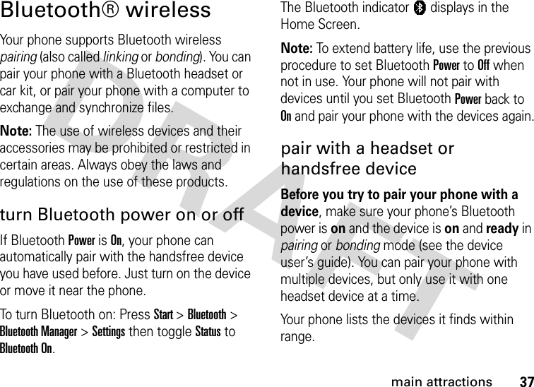 37main attractionsBluetooth® wirelessYour phone supports Bluetooth wireless pairing (also called linking or bonding). You can pair your phone with a Bluetooth headset or car kit, or pair your phone with a computer to exchange and synchronize files.Note: The use of wireless devices and their accessories may be prohibited or restricted in certain areas. Always obey the laws and regulations on the use of these products. turn Bluetooth power on or offIf Bluetooth Power is On, your phone can automatically pair with the handsfree device you have used before. Just turn on the device or move it near the phone.To turn Bluetooth on: Press Start &gt; Bluetooth &gt; Bluetooth Manager &gt; Settings then toggle Status to Bluetooth On. The Bluetooth indicator à displays in the Home Screen.Note: To extend battery life, use the previous procedure to set Bluetooth Power to Off when not in use. Your phone will not pair with devices until you set Bluetooth Power back to On and pair your phone with the devices again.pair with a headset or handsfree deviceBefore you try to pair your phone with a device, make sure your phone’s Bluetooth power is on and the device is on and ready in pairing or bonding mode (see the device user’s guide). You can pair your phone with multiple devices, but only use it with one headset device at a time. Your phone lists the devices it finds within range. 