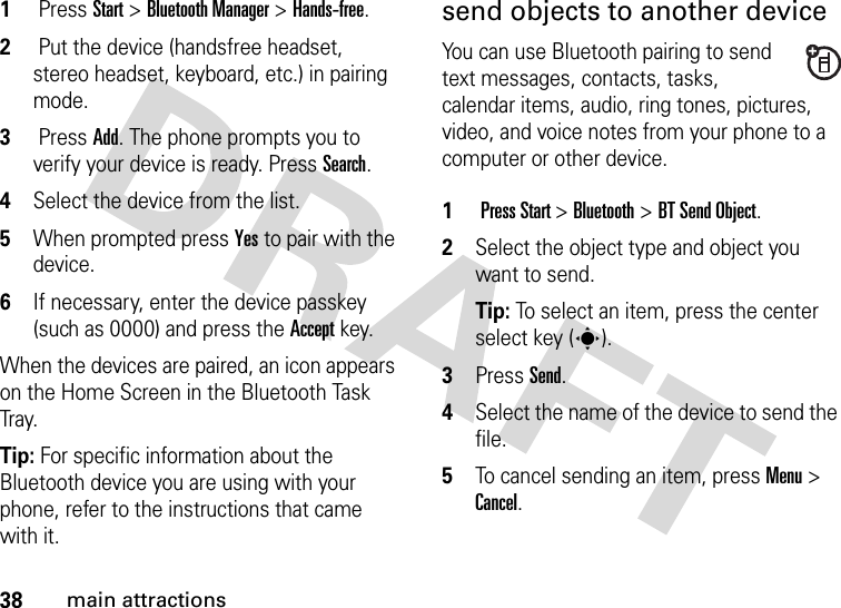 38main attractions1 Press Start &gt; Bluetooth Manager &gt; Hands-free. 2 Put the device (handsfree headset, stereo headset, keyboard, etc.) in pairing mode.3 Press Add. The phone prompts you to verify your device is ready. Press Search. 4Select the device from the list. 5When prompted press Yesto pair with the device.6If necessary, enter the device passkey (such as 0000) and press the Acceptkey.When the devices are paired, an icon appears on the Home Screen in the Bluetooth Task Tr a y.Tip: For specific information about the Bluetooth device you are using with your phone, refer to the instructions that came with it.send objects to another deviceYou can use Bluetooth pairing to send text messages, contacts, tasks, calendar items, audio, ring tones, pictures, video, and voice notes from your phone to a computer or other device. 1 Press Start &gt; Bluetooth &gt; BT Send Object.2Select the object type and object you want to send.Tip: To select an item, press the center select key (s).3Press Send.4Select the name of the device to send the file.5To cancel sending an item, press Menu &gt; Cancel.