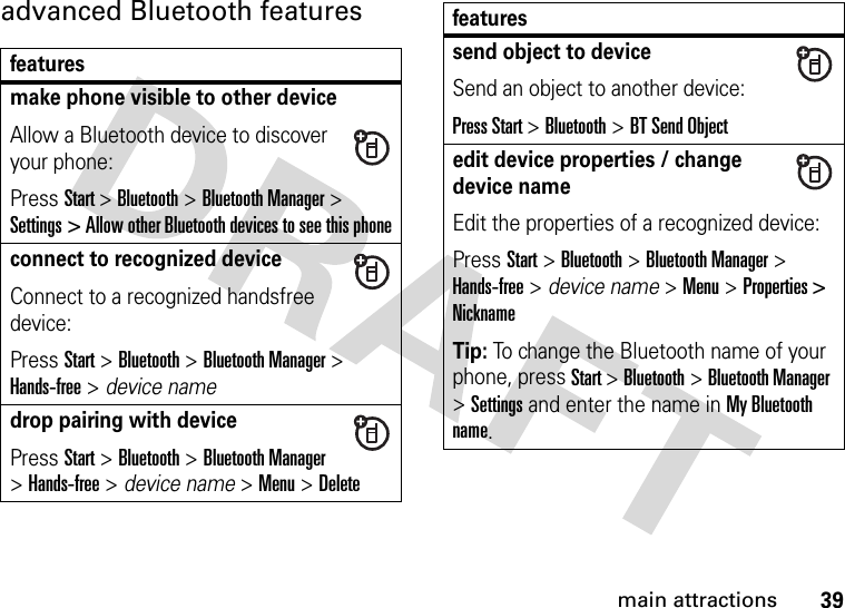 39main attractionsadvanced Bluetooth featuresfeaturesmake phone visible to other deviceAllow a Bluetooth device to discover your phone:Press Start &gt; Bluetooth &gt; Bluetooth Manager &gt; Settings &gt; Allow other Bluetooth devices to see this phoneconnect to recognized deviceConnect to a recognized handsfree device:Press Start &gt; Bluetooth &gt; Bluetooth Manager &gt; Hands-free &gt; device namedrop pairing with devicePress Start &gt; Bluetooth &gt; Bluetooth Manager &gt; Hands-free &gt; device name &gt; Menu &gt; Deletesend object to deviceSend an object to another device:Press Start &gt; Bluetooth &gt; BT Send Objectedit device properties / change device nameEdit the properties of a recognized device:Press Start &gt; Bluetooth &gt; Bluetooth Manager &gt; Hands-free &gt; device name &gt; Menu &gt; Properties &gt; NicknameTip: To change the Bluetooth name of your phone, press Start &gt; Bluetooth &gt; Bluetooth Manager &gt; Settings and enter the name in My Bluetooth name.features