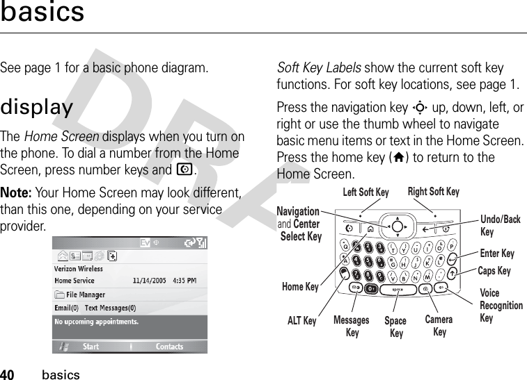 40basicsbasicsSee page 1 for a basic phone diagram.displayThe Home Screen displays when you turn on the phone. To dial a number from the Home Screen, press number keys and N.Note: Your Home Screen may look different, than this one, depending on your service provider.Soft Key Labels show the current soft key functions. For soft key locations, see page 1.Press the navigation key S up, down, left, or right or use the thumb wheel to navigate basic menu items or text in the Home Screen. Press the home key (Y) to return to the Home Screen.Navigation and Center Select KeyLeft Soft Key Right Soft KeyALT KeyCaps KeyEnter KeyUndo/Back KeyHome KeySpace KeyMessages KeyCamera KeyVoice RecognitionKey