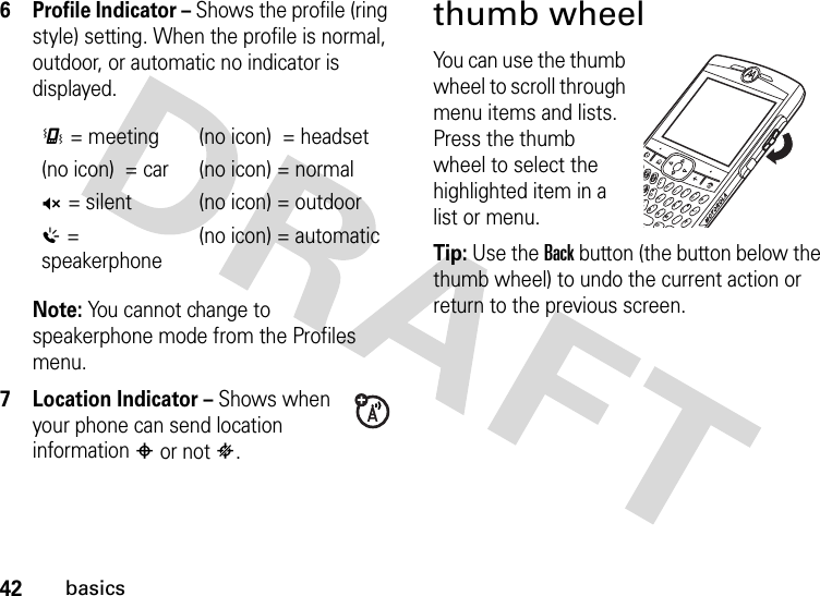 42basics6Profile Indicator – Shows the profile (ring style) setting. When the profile is normal, outdoor, or automatic no indicator is displayed.Note: You cannot change to speakerphone mode from the Profiles menu. 7 Location Indicator – Shows when your phone can send location information # or not $.thumb wheelYou can use the thumb wheel to scroll through menu items and lists. Press the thumb wheel to select the highlighted item in a list or menu.Tip: Use the Back button (the button below the thumb wheel) to undo the current action or return to the previous screen.&lt;= meeting (no icon)  = headset(no icon)  = car (no icon) = normalQ= silent (no icon) = outdoor%= speakerphone(no icon) = automatic