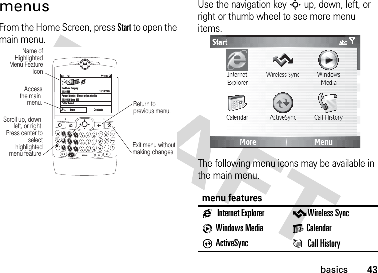 43basicsmenusFrom the Home Screen, press Start to open the main menu.Use the navigation key S up, down, left, or right or thumb wheel to see more menu items.The following menu icons may be available in the main menu.The Phone Company11:36 PMPartner  Meeting - Discuss project schedule10:30 AM Room 100Profile: Normal11/10/2005ContactsC  #QJ0aScroll up, down, left, or right. Press center to select highlighted  menu feature.Access the main menu.Name of Highlighted Menu Feature IconExit menu without making changes.Return to previous menu.menu featuresgInternet Explorer vWireless SynccWindows Media G CalendarAActiveSync I Call History