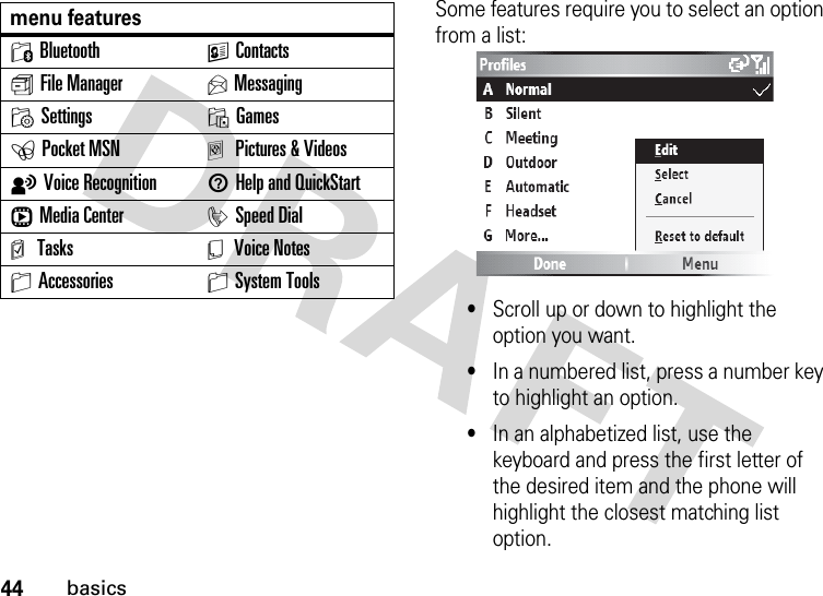 44basicsSome features require you to select an option from a list:•Scroll up or down to highlight the option you want.•In a numbered list, press a number key to highlight an option.•In an alphabetized list, use the keyboard and press the first letter of the desired item and the phone will highlight the closest matching list option.0Bluetooth KContactss File Manager UMessagingMSettings OGamesePocket MSN aPictures &amp; VideostVoice Recognition 1Help and QuickStartrMedia Center iSpeed Dialm Tasks Y Voice NotesSAccessories SSystem Toolsmenu features