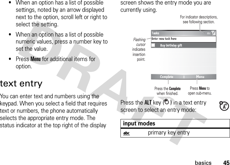 45basics•When an option has a list of possible settings, noted by an arrow displayed next to the option, scroll left or right to select the setting.•When an option has a list of possible numeric values, press a number key to set the value.•Press Menu for additional items for option.text entryYou can enter text and numbers using the keypad. When you select a field that requires text or numbers, the phone automatically selects the appropriate entry mode. The status indicator at the top right of the display screen shows the entry mode you are currently using.Press the ALT key ( ) in a text entry screen to select an entry mode:input modesiprimary key entryPress Menu to open sub-menu.Flashing cursor indicates insertion point.Press the Completewhen finished.For indicator descriptions, see following section.