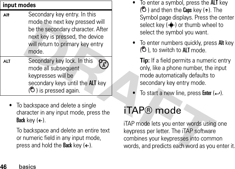 46basics•To backspace and delete a single character in any input mode, press the Back key (À). To backspace and delete an entire text or numeric field in any input mode, press and hold the Back key (À).•To enter a symbol, press the ALT key ( ) and then the Caps key (Â). The Symbol page displays. Press the center select key (s) or thumb wheel to select the symbol you want.•To enter numbers quickly, press Alt key ( ), to switch to ALT mode. Tip: If a field permits a numeric entry only, like a phone number, the input mode automatically defaults to secondary key entry mode.•To start a new line, press Enter (Á).iTAP® modeiTAP mode lets you enter words using one keypress per letter. The iTAP software combines your keypresses into common words, and predicts each word as you enter it.ÃSecondary key entry. In this mode the next key pressed will be the secondary character. After next key is pressed, the device will return to primary key entry mode.ÄSecondary key lock. In this mode all subsequent keypresses will be secondary keys until the ALT key ( ) is pressed again.input modes