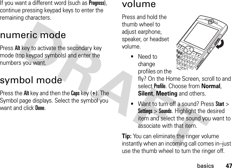 47basicsIf you want a different word (such as Progress), continue pressing keypad keys to enter the remaining characters.numeric modePress Alt key to activate the secondary key mode (top keypad symbols) and enter the numbers you want.symbol modePress the Alt key and then the Caps key (Â). The Symbol page displays. Select the symbol you want and click Done.volumePress and hold the thumb wheel to adjust earphone, speaker, or headset volume. •Need to change profiles on the fly? On the Home Screen, scroll to and select Profile. Choose from Normal, Silent, Meeting and others.•Want to turn off a sound? Press Start &gt; Settings &gt; Sounds. Highlight the desired item and select the sound you want to associate with that item.Tip: You can eliminate the ringer volume instantly when an incoming call comes in--just use the thumb wheel to turn the ringer off. 