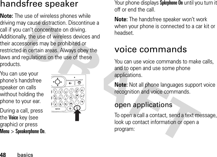 48basicshandsfree speakerNote: The use of wireless phones while driving may cause distraction. Discontinue a call if you can’t concentrate on driving. Additionally, the use of wireless devices and their accessories may be prohibited or restricted in certain areas. Always obey the laws and regulations on the use of these products.You can use your phone’s handsfree speaker on calls without holding the phone to your ear.During a call, press the Voice key (see graphic) or press Menu &gt; Speakerphone On. Your phone displays Spkrphone On until you turn it off or end the call.Note: The handsfree speaker won’t work when your phone is connected to a car kit or headset.voice commandsYou can use voice commands to make calls, and to open and use some phone applications.Note: Not all phone languages support voice recognition and voice commands.open applicationsTo open a call a contact, send a text message, look up contact information or open a program: 