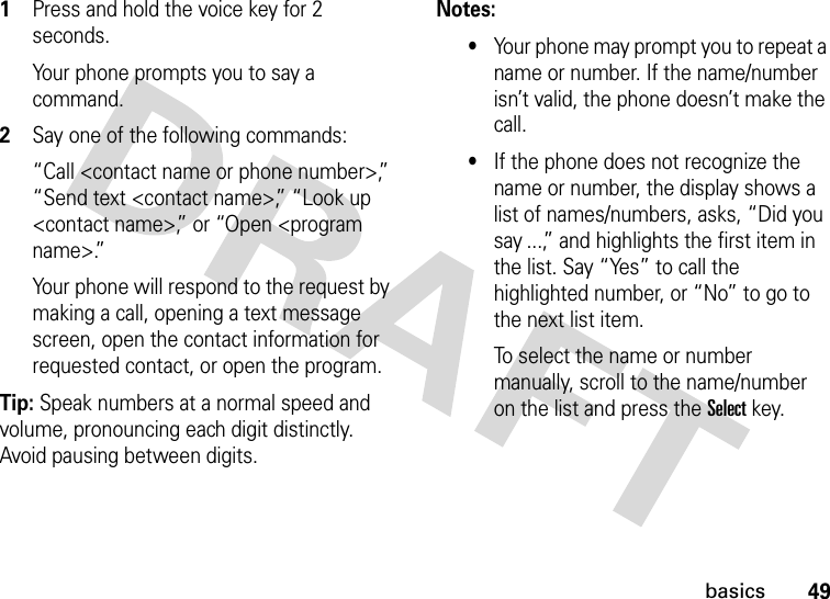 49basics1Press and hold the voice key for 2 seconds.Your phone prompts you to say a command.2Say one of the following commands:“Call &lt;contact name or phone number&gt;,” “Send text &lt;contact name&gt;,” “Look up &lt;contact name&gt;,” or “Open &lt;program name&gt;.”Your phone will respond to the request by making a call, opening a text message screen, open the contact information for requested contact, or open the program.Tip: Speak numbers at a normal speed and volume, pronouncing each digit distinctly. Avoid pausing between digits.Notes:•Your phone may prompt you to repeat a name or number. If the name/number isn’t valid, the phone doesn’t make the call.•If the phone does not recognize the name or number, the display shows a list of names/numbers, asks, “Did you say ...,” and highlights the first item in the list. Say “Yes” to call the highlighted number, or “No” to go to the next list item.To select the name or number manually, scroll to the name/number on the list and press the Select key.