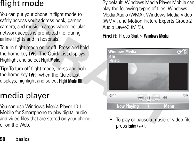 50basicsflight modeYou can put your phone in flight mode to safely access your address book, games, camera, and music in areas where cellular network access is prohibited (i.e. during airline flights and in hospitals). To turn flight mode on or off: Press and hold the home key (Y). The Quick List displays. Highlight and select Flight Mode.Tip: To turn off flight mode, press and hold the home key (Y), when the Quick List displays, highlight and select Flight Mode Off.media playerYou can use Windows Media Player 10.1 Mobile for Smartphone to play digital audio and video files that are stored on your phone or on the Web.By default, Windows Media Player Mobile can play the following types of files: Windows Media Audio (WMA), Windows Media Video (WMV), and Motion Picture Experts Group-2 Audio Layer-3 (MP3).Find it: Press Start &gt; Windows Media•To play or pause a music or video file, press Enter (Á).