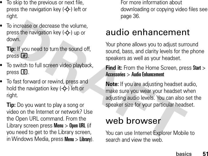 51basics•To skip to the previous or next file, press the navigation key (S) left or right.•To increase or decrease the volume, press the navigation key (S) up or down.Tip: If you need to turn the sound off, press #.•To switch to full screen video playback, press 0.•To fast forward or rewind, press and hold the navigation key (S) left or right.Tip: Do you want to play a song or video on the Internet or network? Use the Open URL command. From the Library screen press Menu &gt; Open URL (if you need to get to the Library screen, in Windows Media, press Menu &gt; Library). For more information about downloading or copying video files see page 36.audio enhancementYour phone allows you to adjust surround sound, bass, and clarity levels for the phone speakers as well as your headset.Find it: From the Home Screen, press Start &gt; Accessories &gt; Audio EnhancementNote: If you are adjusting headset audio, make sure you wear your headset when adjusting audio levels. You can also set the speaker size for your particular headset. web browserYou can use Internet Explorer Mobile to search and view the web.