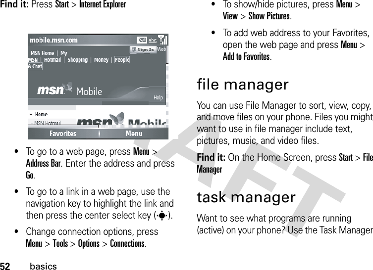 52basicsFind it: Press Start &gt; Internet Explorer•To go to a web page, press Menu &gt; Address Bar. Enter the address and press Go.•To go to a link in a web page, use the navigation key to highlight the link and then press the center select key (s).•Change connection options, press Menu&gt; Tools &gt; Options &gt; Connections.•To show/hide pictures, press Menu &gt; View &gt; Show Pictures.•To add web address to your Favorites, open the web page and press Menu &gt; Add to Favorites.file managerYou can use File Manager to sort, view, copy, and move files on your phone. Files you might want to use in file manager include text, pictures, music, and video files.Find it: On the Home Screen, press Start &gt; File Managertask managerWant to see what programs are running (active) on your phone? Use the Task Manager 