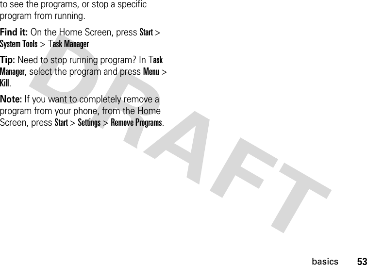 53basicsto see the programs, or stop a specific program from running. Find it: On the Home Screen, press Start &gt; System Tools &gt; Task ManagerTip: Need to stop running program? In Task Manager, select the program and press Menu &gt; Kill.Note: If you want to completely remove a program from your phone, from the Home Screen, press Start &gt; Settings &gt; Remove Programs.