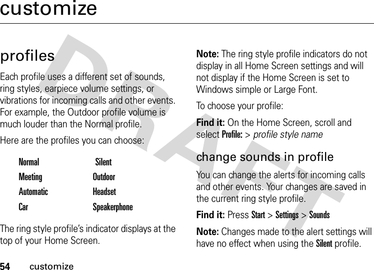 54customizecustomizeprofilesEach profile uses a different set of sounds, ring styles, earpiece volume settings, or vibrations for incoming calls and other events. For example, the Outdoor profile volume is much louder than the Normal profile.Here are the profiles you can choose:The ring style profile’s indicator displays at the top of your Home Screen. Note: The ring style profile indicators do not display in all Home Screen settings and will not display if the Home Screen is set to Windows simple or Large Font.To choose your profile:Find it: On the Home Screen, scroll and select Profile: &gt; profile style namechange sounds in profileYou can change the alerts for incoming calls and other events. Your changes are saved in the current ring style profile.Find it: Press Start &gt; Settings &gt; SoundsNote: Changes made to the alert settings will have no effect when using the Silent profile.Normal SilentMeeting OutdoorAutomatic HeadsetCar Speakerphone