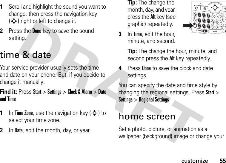 55customize 1Scroll and highlight the sound you want to change, then press the navigation key (S) right or left to change it.2Press the Donekey to save the sound setting.time &amp; dateYour service provider usually sets the time and date on your phone. But, if you decide to change it manually:Find it: Press Start &gt; Settings &gt; Clock &amp; Alarm &gt;Date and Time 1In Time Zone, use the navigation key (S) to select your time zone.2In Date, edit the month, day, or year. Tip: The change the month, day, and year, press the Alt key (see graphic) repeatedly.3In Time, edit the hour, minute, and second.Tip: The change the hour, minute, and second press the Alt key repeatedly.4Press Doneto save the clock and date settings.You can specify the date and time style by changing the regional settings. Press Start &gt; Settings &gt; Regional Settingshome screenSet a photo, picture, or animation as a wallpaper (background) image or change your 