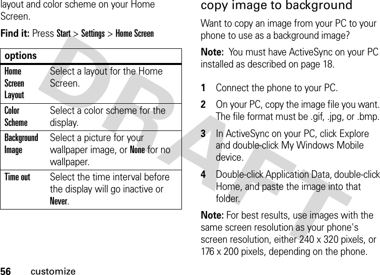 56customizelayout and color scheme on your Home Screen.Find it: Press Start &gt;Settings &gt;Home Screen copy image to backgroundWant to copy an image from your PC to your phone to use as a background image? Note:  You must have ActiveSync on your PC installed as described on page 18. 1Connect the phone to your PC. 2On your PC, copy the image file you want. The file format must be .gif, .jpg, or .bmp. 3In ActiveSync on your PC, click Explore and double-click My Windows Mobile device. 4Double-click Application Data, double-click Home, and paste the image into that folder. Note: For best results, use images with the same screen resolution as your phone&apos;s screen resolution, either 240 x 320 pixels, or 176 x 200 pixels, depending on the phone. optionsHome Screen LayoutSelect a layout for the Home Screen.Color SchemeSelect a color scheme for the display.Background ImageSelect a picture for your wallpaper image, or None for no wallpaper.Time outSelect the time interval before the display will go inactive or Never.