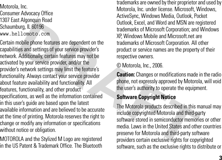 3 Motorola, Inc.Consumer Advocacy Office1307 East Algonquin RoadSchaumburg, IL 60196www.hellomoto.comCertain mobile phone features are dependent on the capabilities and settings of your service provider’s network. Additionally, certain features may not be activated by your service provider, and/or the provider’s network settings may limit the feature’s functionality. Always contact your service provider about feature availability and functionality. All features, functionality, and other product specifications, as well as the information contained in this user’s guide are based upon the latest available information and are believed to be accurate at the time of printing. Motorola reserves the right to change or modify any information or specifications without notice or obligation.MOTOROLA and the Stylized M Logo are registered in the US Patent &amp; Trademark Office. The Bluetooth trademarks are owned by their proprietor and used by Motorola, Inc. under license. Microsoft, Windows, ActiveSync, Windows Media, Outlook, Pocket Outlook, Excel, and Word and MSN are registered trademarks of Microsoft Corporation; and Windows XP, Windows Mobile and Microsoft.net are trademarks of Microsoft Corporation. All other product or service names are the property of their respective owners.© Motorola, Inc., 2006.Caution: Changes or modifications made in the radio phone, not expressly approved by Motorola, will void the user’s authority to operate the equipment.Software Copyright Notice The Motorola products described in this manual may include copyrighted Motorola and third-party software stored in semiconductor memories or other media. Laws in the United States and other countries preserve for Motorola and third-party software providers certain exclusive rights for copyrighted software, such as the exclusive rights to distribute or 
