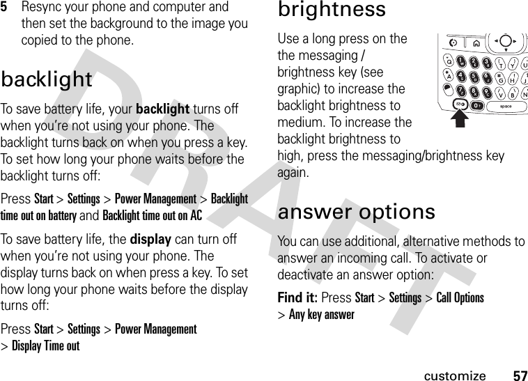 57customize5Resync your phone and computer and then set the background to the image you copied to the phone. backlightTo save battery life, your backlight turns off when you’re not using your phone. The backlight turns back on when you press a key. To set how long your phone waits before the backlight turns off:Press Start &gt;Settings &gt;Power Management &gt;Backlight time out on battery and Backlight time out on ACTo save battery life, the display can turn off when you’re not using your phone. The display turns back on when press a key. To set how long your phone waits before the display turns off:Press Start &gt;Settings &gt;Power Management &gt;Display Time outbrightnessUse a long press on the the messaging / brightness key (see graphic) to increase the backlight brightness to medium. To increase the backlight brightness to high, press the messaging/brightness key again.answer optionsYou can use additional, alternative methods to answer an incoming call. To activate or deactivate an answer option:Find it: Press Start &gt;Settings &gt;Call Options &gt;Any key answer