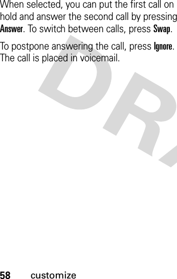 58customizeWhen selected, you can put the first call on hold and answer the second call by pressing Answer. To switch between calls, press Swap. To postpone answering the call, press Ignore. The call is placed in voicemail. 