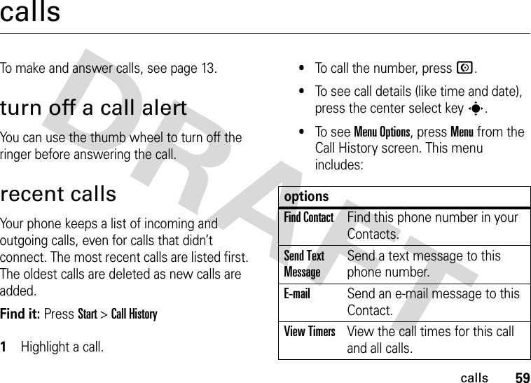 59callscallsTo make and answer calls, see page 13.turn off a call alertYou can use the thumb wheel to turn off the ringer before answering the call.recent callsYour phone keeps a list of incoming and outgoing calls, even for calls that didn’t connect. The most recent calls are listed first. The oldest calls are deleted as new calls are added.Find it: Press Start &gt;Call History 1Highlight a call.•To call the number, press N.•To see call details (like time and date), press the center select key s.•To s e e  Menu Options, press Menu from the Call History screen. This menu includes:optionsFind ContactFind this phone number in your Contacts.Send Text MessageSend a text message to this phone number.E-mailSend an e-mail message to this Contact.View TimersView the call times for this call and all calls.