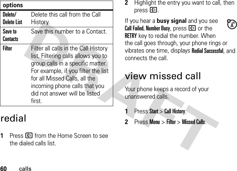 60callsredial 1Press N from the Home Screen to see the dialed calls list.2Highlight the entry you want to call, then press N.If you hear a busy signal and you see Call Failed, Number Busy, press N or the RETRYkey to redial the number. When the call goes through, your phone rings or vibrates one time, displays Redial Successful, and connects the call.view missed callYour phone keeps a record of your unanswered calls. 1Press Start &gt; Call History.2Press Menu &gt; Filter &gt; Missed Calls.Delete/Delete ListDelete this call from the Call History.Save to ContactsSave this number to a Contact.FilterFilter all calls in the Call History list. Filtering calls allows you to group calls in a specific matter. For example, if you filter the list for all Missed Calls, all the incoming phone calls that you did not answer will be listed first.options