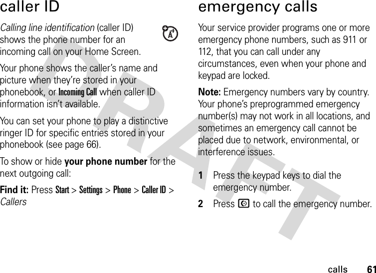 61callscaller IDCalling line identification (caller ID) shows the phone number for an incoming call on your Home Screen.Your phone shows the caller’s name and picture when they’re stored in your phonebook, or Incoming Call when caller ID information isn’t available.You can set your phone to play a distinctive ringer ID for specific entries stored in your phonebook (see page 66).To show or hide your phone number for the next outgoing call:Find it: Press Start &gt; Settings &gt; Phone &gt; Caller ID &gt; Callersemergency callsYour service provider programs one or more emergency phone numbers, such as 911 or 112, that you can call under any circumstances, even when your phone and keypad are locked.Note: Emergency numbers vary by country. Your phone’s preprogrammed emergency number(s) may not work in all locations, and sometimes an emergency call cannot be placed due to network, environmental, or interference issues. 1Press the keypad keys to dial the emergency number.2Press N to call the emergency number.