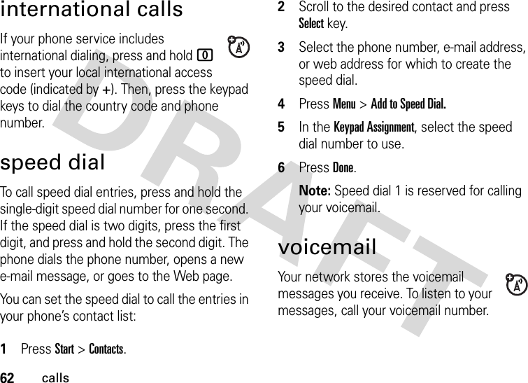 62callsinternational callsIf your phone service includes international dialing, press and hold 0 to insert your local international access code (indicated by +). Then, press the keypad keys to dial the country code and phone number.speed dialTo call speed dial entries, press and hold the single-digit speed dial number for one second. If the speed dial is two digits, press the first digit, and press and hold the second digit. The phone dials the phone number, opens a new e-mail message, or goes to the Web page. You can set the speed dial to call the entries in your phone’s contact list: 1Press Start &gt; Contacts.2Scroll to the desired contact and press Select key.3Select the phone number, e-mail address, or web address for which to create the speed dial.4Press Menu &gt; Add to Speed Dial.5In the Keypad Assignment, select the speed dial number to use.6Press Done.Note: Speed dial 1 is reserved for calling your voicemail.voicemailYour network stores the voicemail messages you receive. To listen to your messages, call your voicemail number.