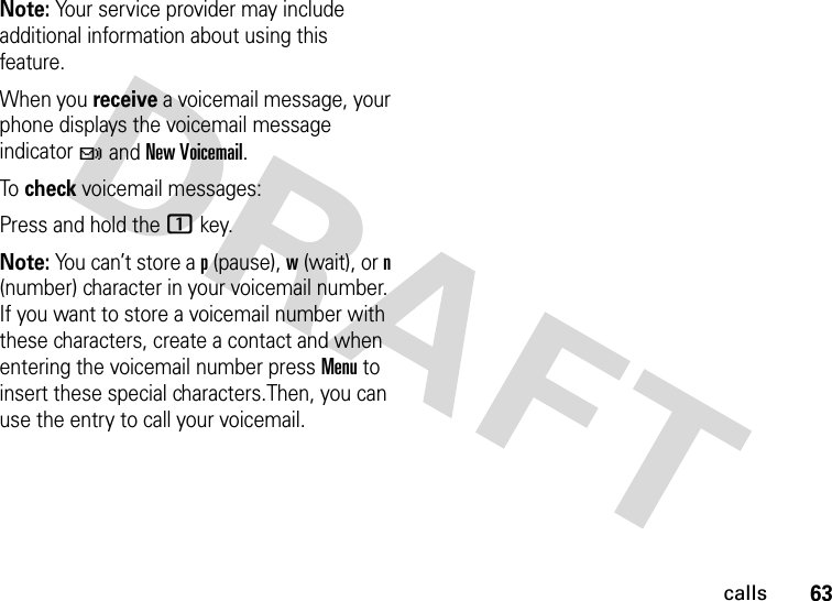 63callsNote: Your service provider may include additional information about using this feature.When you receive a voicemail message, your phone displays the voicemail message indicator t and New Voicemail. To check voicemail messages:Press and hold the 1 key.Note: You can’t store a p (pause), w (wait), or n (number) character in your voicemail number. If you want to store a voicemail number with these characters, create a contact and when entering the voicemail number press Menu to insert these special characters.Then, you can use the entry to call your voicemail.