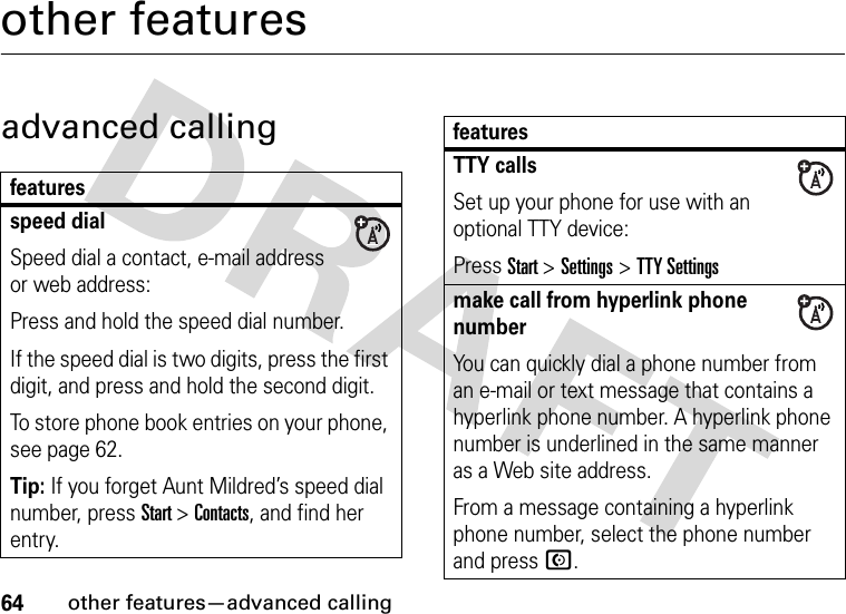 64other features—advanced callingother featuresadvanced callingfeaturesspeed dialSpeed dial a contact, e-mail address or web address:Press and hold the speed dial number.If the speed dial is two digits, press the first digit, and press and hold the second digit.To store phone book entries on your phone, see page 62.Tip: If you forget Aunt Mildred’s speed dial number, press Start&gt;Contacts, and find her entry.TTY callsSet up your phone for use with an optional TTY device:Press Start &gt;Settings &gt;TTY Settingsmake call from hyperlink phone numberYou can quickly dial a phone number from an e-mail or text message that contains a hyperlink phone number. A hyperlink phone number is underlined in the same manner as a Web site address. From a message containing a hyperlink phone number, select the phone number and press N.features