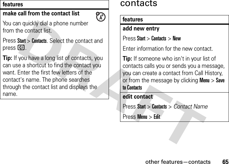 other features—contacts65contactsmake call from the contact listYou can quickly dial a phone number from the contact list. Press Start &gt; Contacts. Select the contact and press N.Tip: If you have a long list of contacts, you can use a shortcut to find the contact you want. Enter the first few letters of the contact&apos;s name. The phone searches through the contact list and displays the name. featuresfeaturesadd new entryPress Start &gt;Contacts&gt;NewEnter information for the new contact.Tip: If someone who isn&apos;t in your list of contacts calls you or sends you a message, you can create a contact from Call History, or from the message by clicking Menu &gt; Save to Contactsedit contactPress Start &gt; Contacts &gt; Contact NamePress Menu &gt; Edit