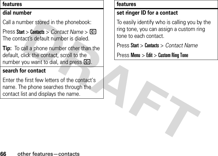 66other features—contactsdial numberCall a number stored in the phonebook:Press Start &gt;Contacts&gt;Contact Name &gt; N The contact’s default number is dialed.Tip:  To call a phone number other than the default, click the contact, scroll to the number you want to dial, and press N.search for contactEnter the first few letters of the contact&apos;s name. The phone searches through the contact list and displays the name.featuresset ringer ID for a contactTo easily identify who is calling you by the ring tone, you can assign a custom ring tone to each contact. Press Start &gt; Contacts &gt; Contact NamePress Menu &gt; Edit &gt; Custom Ring Tonefeatures