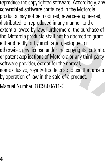 4reproduce the copyrighted software. Accordingly, any copyrighted software contained in the Motorola products may not be modified, reverse-engineered, distributed, or reproduced in any manner to the extent allowed by law. Furthermore, the purchase of the Motorola products shall not be deemed to grant either directly or by implication, estoppel, or otherwise, any license under the copyrights, patents, or patent applications of Motorola or any third-party software provider, except for the normal, non-exclusive, royalty-free license to use that arises by operation of law in the sale of a product.Manual Number: 6809500A11-O